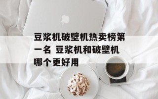 豆浆机破壁机热卖榜第一名 豆浆机和破壁机哪个更好用