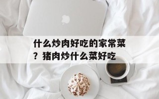 什么炒肉好吃的家常菜？猪肉炒什么菜好吃