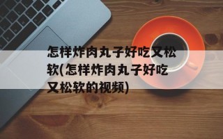 怎样炸肉丸子好吃又松软(怎样炸肉丸子好吃又松软的视频)