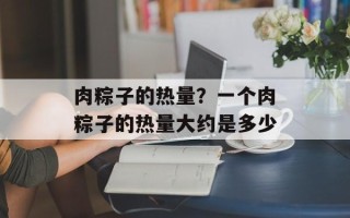 肉粽子的热量？一个肉粽子的热量大约是多少