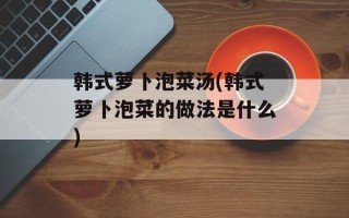 韩式萝卜泡菜汤(韩式萝卜泡菜的做法是什么)