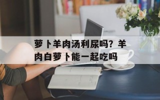 萝卜羊肉汤利尿吗？羊肉白萝卜能一起吃吗