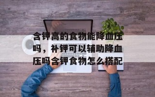 含钾高的食物能降血压吗，补钾可以辅助降血压吗含钾食物怎么搭配