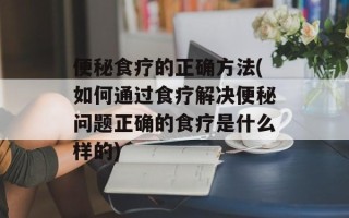 便秘食疗的正确方法(如何通过食疗解决便秘问题正确的食疗是什么样的)