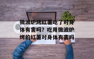 微波炉烤红薯吃了对身体有害吗？吃用微波炉烤的红薯对身体有害吗
