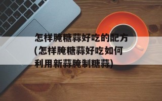 怎样腌糖蒜好吃的配方(怎样腌糖蒜好吃如何利用新蒜腌制糖蒜)