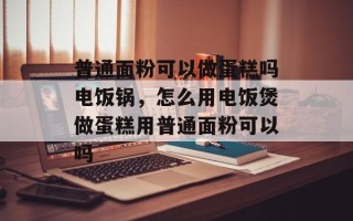 普通面粉可以做蛋糕吗电饭锅，怎么用电饭煲做蛋糕用普通面粉可以吗