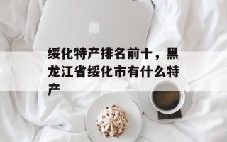 绥化特产排名前十，黑龙江省绥化市有什么特产