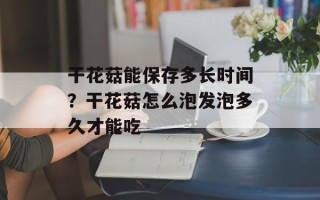 干花菇能保存多长时间？干花菇怎么泡发泡多久才能吃