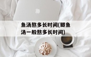 鱼汤熬多长时间(鲫鱼汤一般熬多长时间)