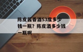 陈皮酱香酒53度多少钱一瓶？陈皮酒多少钱一瓶啊