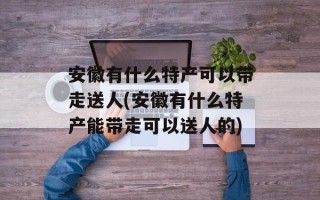 安徽有什么特产可以带走送人(安徽有什么特产能带走可以送人的)