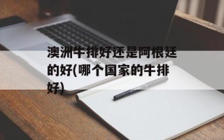 澳洲牛排好还是阿根廷的好(哪个国家的牛排好)