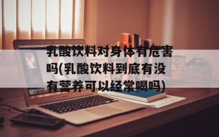 乳酸饮料对身体有危害吗(乳酸饮料到底有没有营养可以经常喝吗)