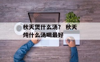 秋天煲什么汤？ 秋天炖什么汤喝最好