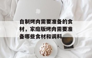自制烤肉需要准备的食材，家庭版烤肉需要准备哪些食材和调料