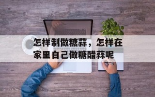 怎样制做糖蒜，怎样在家里自己做糖醋蒜呢