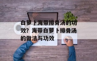 白萝卜海带排骨汤的功效？海带白萝卜排骨汤的做法与功效