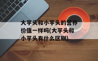 大芋头和小芋头的营养价值一样吗(大芋头和小芋头有什么区别)