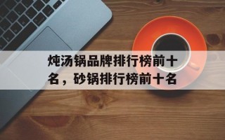 炖汤锅品牌排行榜前十名，砂锅排行榜前十名