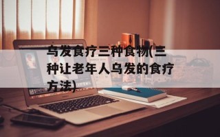 乌发食疗三种食物(三种让老年人乌发的食疗方法)