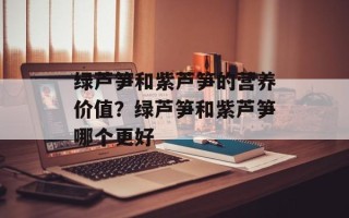 绿芦笋和紫芦笋的营养价值？绿芦笋和紫芦笋哪个更好