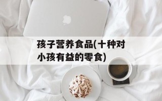 孩子营养食品(十种对小孩有益的零食)