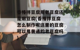香椿拌豆腐用老豆腐还是嫩豆腐(香椿拌豆腐怎么制作呢这里的豆腐可以用普通的老豆腐吗)