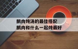 鹅肉炖汤的最佳搭配 鹅肉和什么一起炖最好