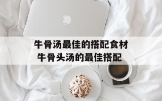牛骨汤最佳的搭配食材 牛骨头汤的最佳搭配