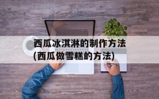 西瓜冰淇淋的制作方法(西瓜做雪糕的方法)