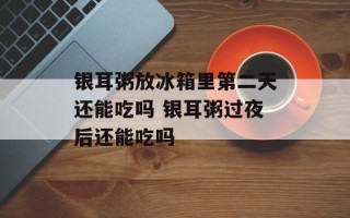 银耳粥放冰箱里第二天还能吃吗 银耳粥过夜后还能吃吗