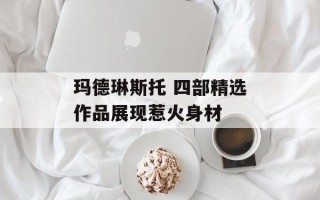 玛德琳斯托 四部精选作品展现惹火身材