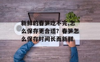 新鲜的春笋吃不完,怎么保存更合适？春笋怎么保存时间长而新鲜