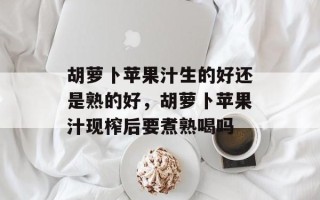 胡萝卜苹果汁生的好还是熟的好，胡萝卜苹果汁现榨后要煮熟喝吗