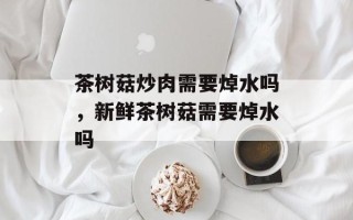 茶树菇炒肉需要焯水吗，新鲜茶树菇需要焯水吗