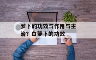 萝卜的功效与作用与主治？白萝卜的功效