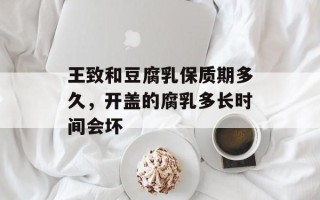 王致和豆腐乳保质期多久，开盖的腐乳多长时间会坏
