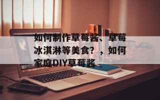 如何制作草莓酱、草莓冰淇淋等美食？，如何家庭DIY草莓酱