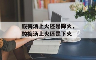 酸梅汤上火还是降火，酸梅汤上火还是下火