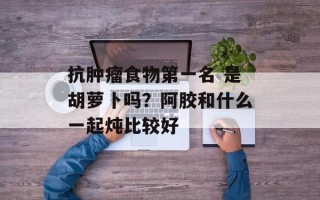 抗肿瘤食物第一名 是胡萝卜吗？阿胶和什么一起炖比较好