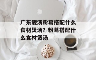 广东靓汤粉葛搭配什么食材煲汤？粉葛搭配什么食材煲汤