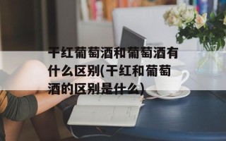 干红葡萄酒和葡萄酒有什么区别(干红和葡萄酒的区别是什么)