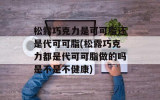 松露巧克力是可可脂还是代可可脂(松露巧克力都是代可可脂做的吗是不是不健康)
