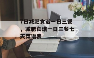 7日减肥食谱一日三餐，减肥食谱一日三餐七天菜谱表