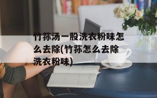 竹荪汤一股洗衣粉味怎么去除(竹荪怎么去除洗衣粉味)