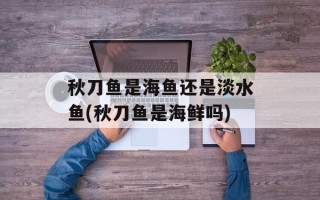 秋刀鱼是海鱼还是淡水鱼(秋刀鱼是海鲜吗)