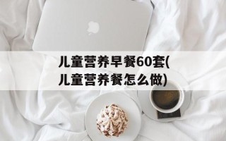 儿童营养早餐60套(儿童营养餐怎么做)