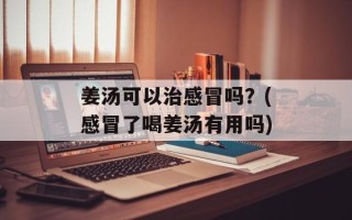 姜汤可以治感冒吗？(感冒了喝姜汤有用吗)