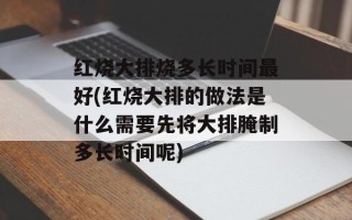 红烧大排烧多长时间最好(红烧大排的做法是什么需要先将大排腌制多长时间呢)